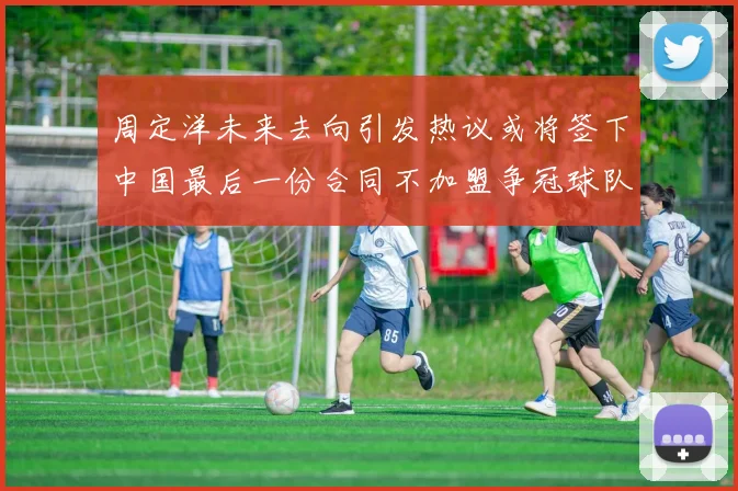 周定洋未来去向引发热议或将签下中国最后一份合同不加盟争冠球队