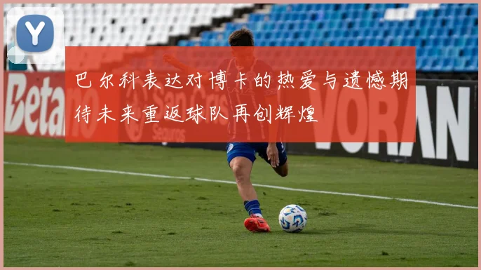 巴尔科表达对博卡的热爱与遗憾期待未来重返球队再创辉煌
