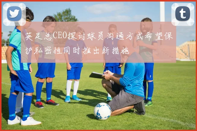英足总CEO探讨球员沟通方式希望保护私密性同时推出新措施