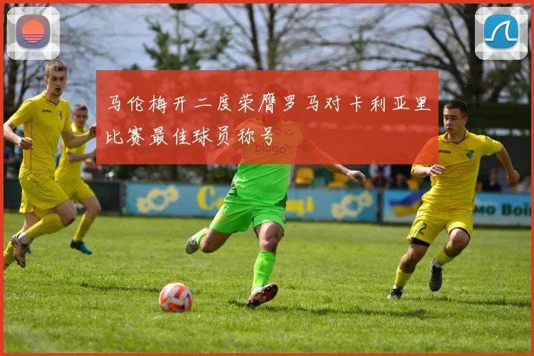 马伦梅开二度荣膺罗马对卡利亚里比赛最佳球员称号