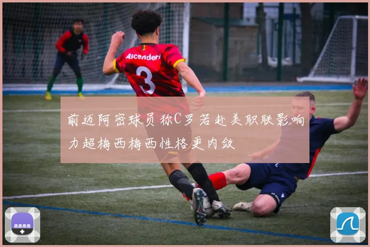 前迈阿密球员称C罗若赴美职联影响力超梅西梅西性格更内敛