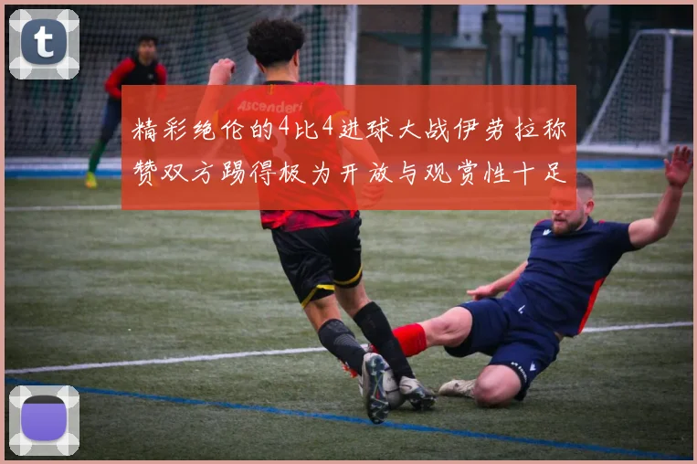 精彩绝伦的4比4进球大战伊劳拉称赞双方踢得极为开放与观赏性十足