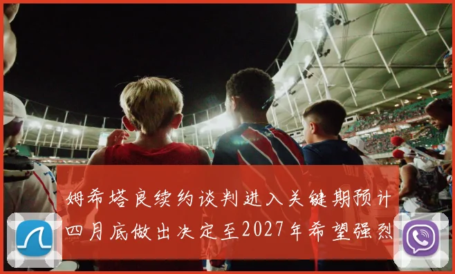 姆希塔良续约谈判进入关键期预计四月底做出决定至2027年希望强烈