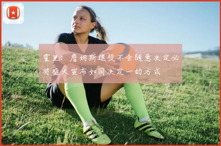霍里：詹姆斯退役不会随意决定必将盛大宣布如同决定一的方式