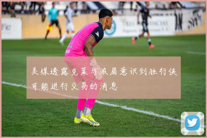 美媒透露克莱与浓眉意识到独行侠可能进行交易的消息