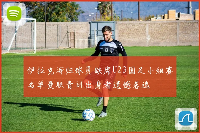 伊拉克海归球员缺席U23国足小组赛名单曼联青训出身者遗憾落选