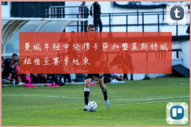 曼城年轻中场穆卡萨加盟莱斯特城租借至赛季结束