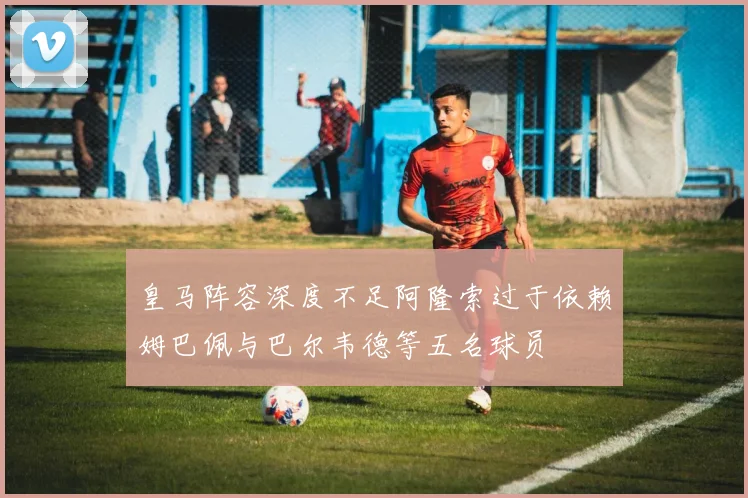 皇马阵容深度不足阿隆索过于依赖姆巴佩与巴尔韦德等五名球员