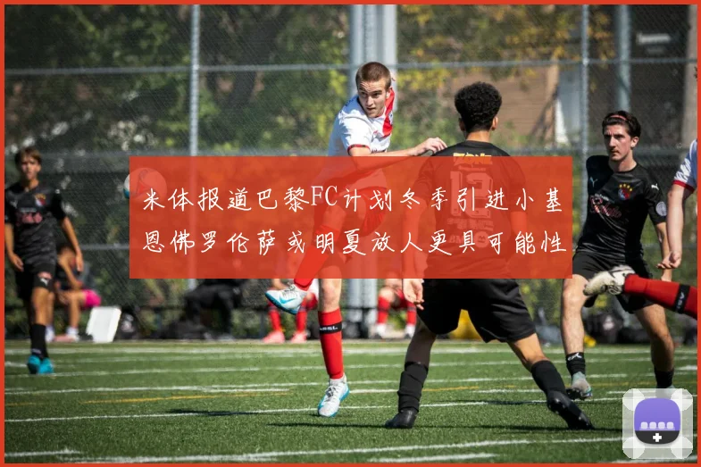 米体报道巴黎FC计划冬季引进小基恩佛罗伦萨或明夏放人更具可能性
