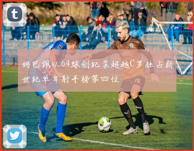 姆巴佩以64球创纪录超越C罗独占新世纪单年射手榜第四位