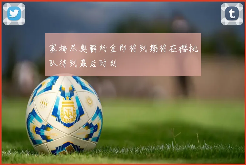 塞梅尼奥解约金即将到期将在樱桃队待到最后时刻