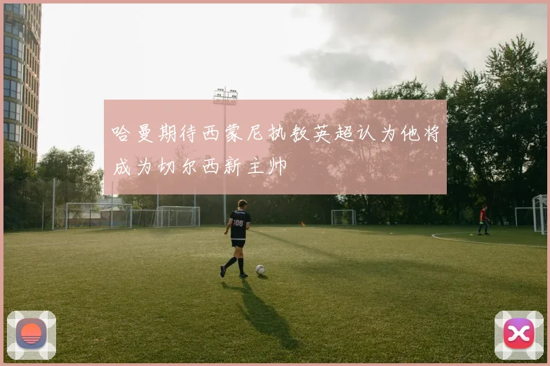 哈曼期待西蒙尼执教英超认为他将成为切尔西新主帅