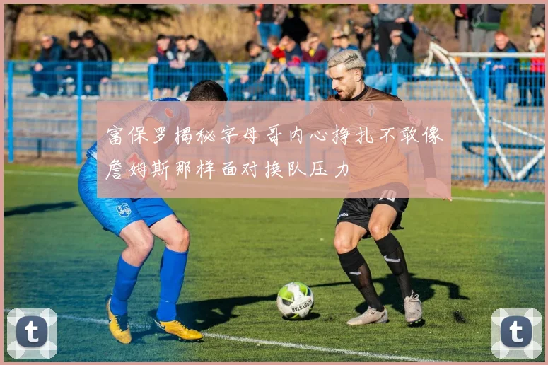 富保罗揭秘字母哥内心挣扎不敢像詹姆斯那样面对换队压力