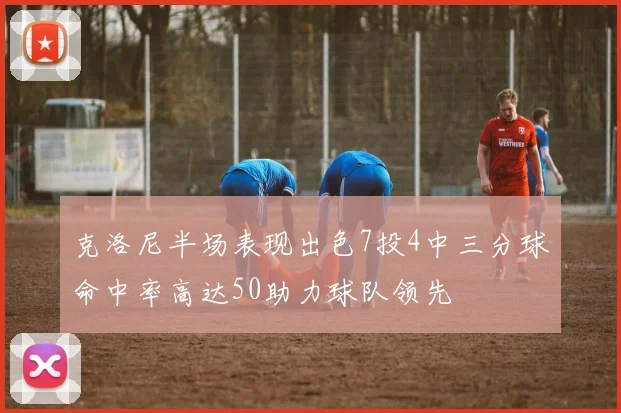克洛尼半场表现出色7投4中三分球命中率高达50助力球队领先