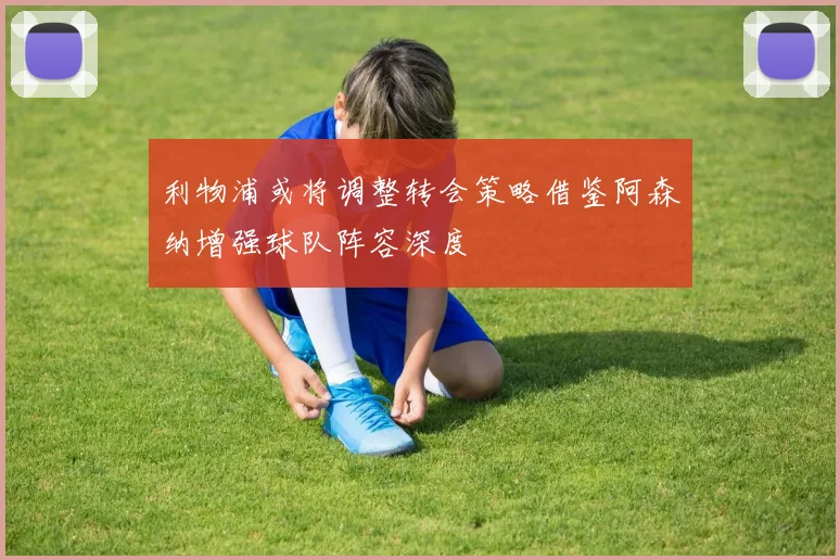 利物浦或将调整转会策略借鉴阿森纳增强球队阵容深度