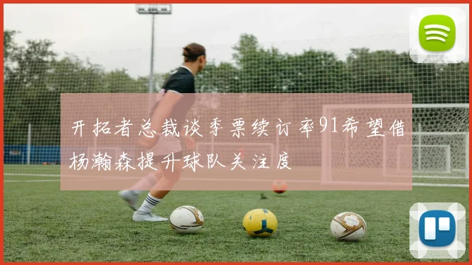 开拓者总裁谈季票续订率91希望借杨瀚森提升球队关注度