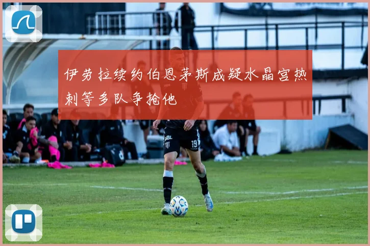 伊劳拉续约伯恩茅斯成疑水晶宫热刺等多队争抢他