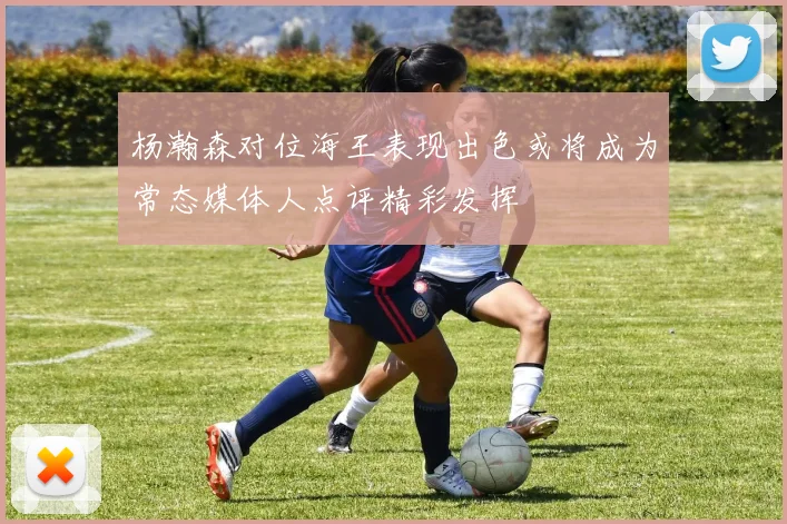 杨瀚森对位海王表现出色或将成为常态媒体人点评精彩发挥