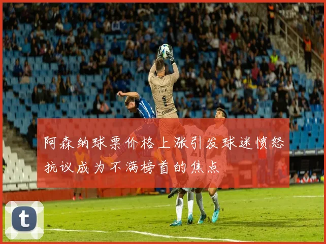 阿森纳球票价格上涨引发球迷愤怒抗议成为不满榜首的焦点