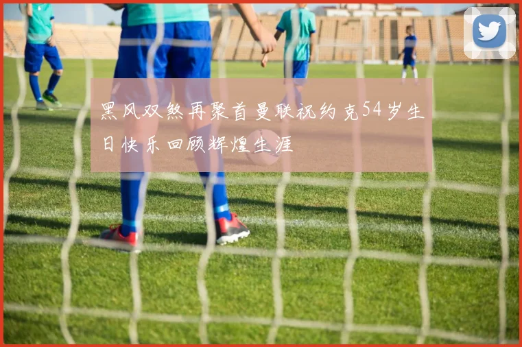 黑风双煞再聚首曼联祝约克54岁生日快乐回顾辉煌生涯