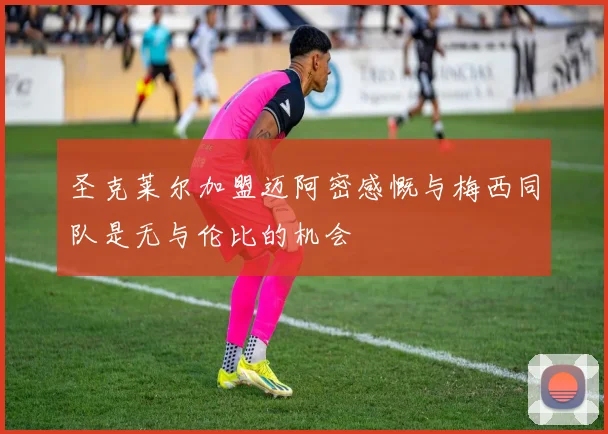 圣克莱尔加盟迈阿密感慨与梅西同队是无与伦比的机会