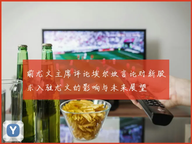 前尤文主席评论埃尔坎言论对新股东入驻尤文的影响与未来展望