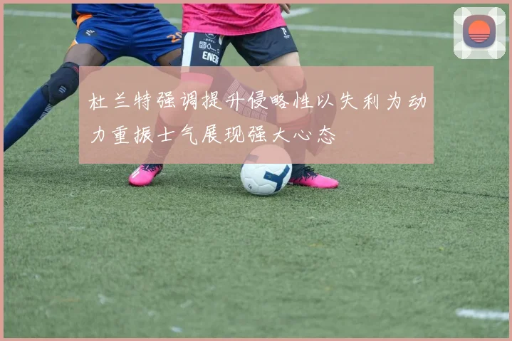 杜兰特强调提升侵略性以失利为动力重振士气展现强大心态