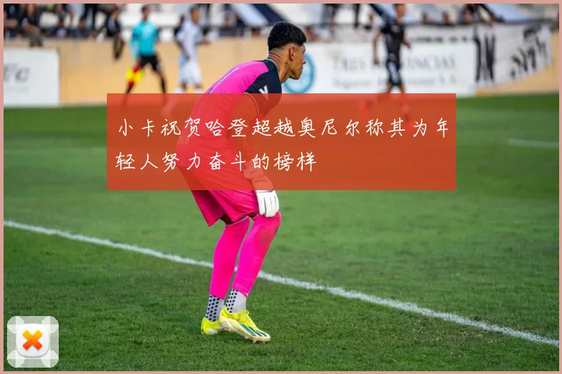 小卡祝贺哈登超越奥尼尔称其为年轻人努力奋斗的榜样