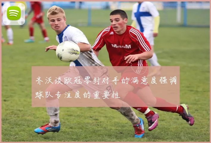 齐沃谈欧冠零封对手的满意度强调球队专注度的重要性