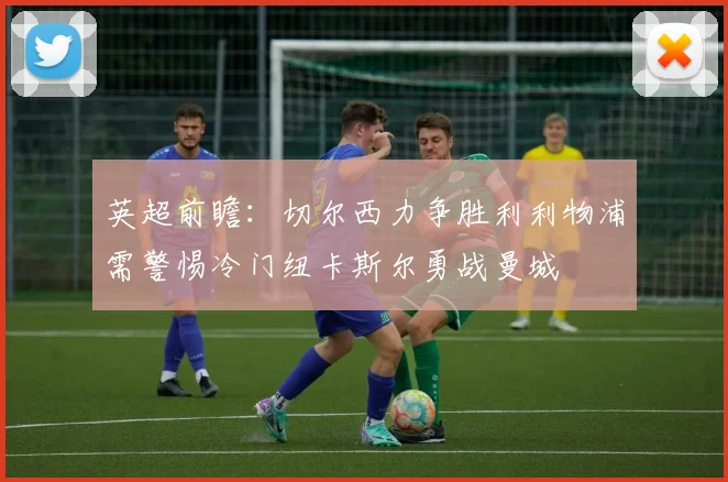 英超前瞻：切尔西力争胜利利物浦需警惕冷门纽卡斯尔勇战曼城